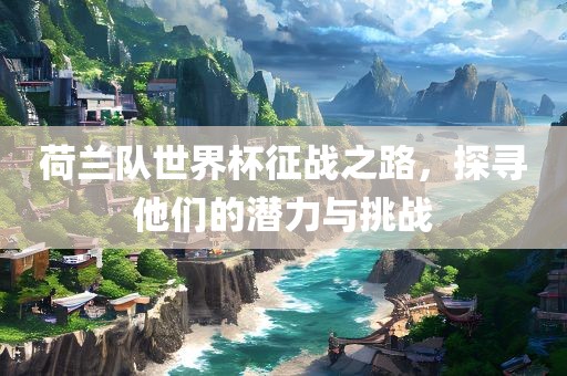 荷兰队世界杯征战之路，探寻他们的潜力与挑战