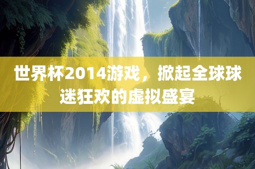 世界杯2014游戏，掀起全球球迷狂欢的虚拟盛宴