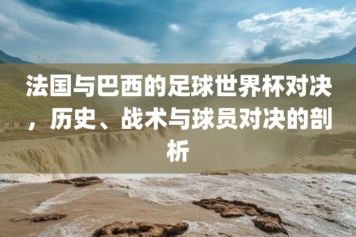 法国与巴西的足球世界杯对决，历史、战术与球员对决的剖析