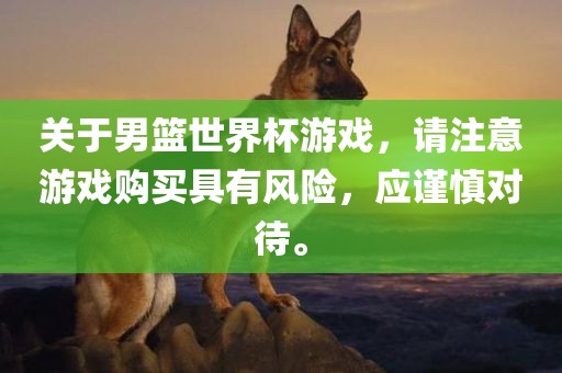 关于男篮世界杯游戏，请注意游戏购买具有风险，应谨慎对待。