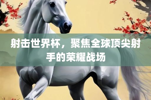 射击世界杯，聚焦全球顶尖射手的荣耀战场