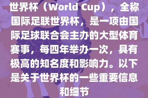 世界杯（World Cup），全称国际足联世界杯，是一项由国际足球联合会主办的大型体育赛事，每四年举办一次，具有极高的知名度和影响力。以下是关于世界杯的一些重要信息和细节