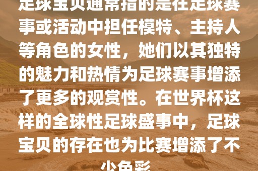 足球宝贝通常指的是在足球赛事或活动中担任模特、主持人等角色的女性，她们以其独特的魅力和热情为足球赛事增添了更多的观赏性。在世界杯这样的全球性足球盛事中，足球宝贝的存在也为比赛增添了不少色彩。