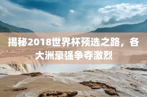 揭秘2018世界杯预选之路，各大洲豪强争夺激烈