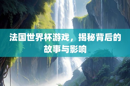 法国世界杯游戏，揭秘背后的故事与影响