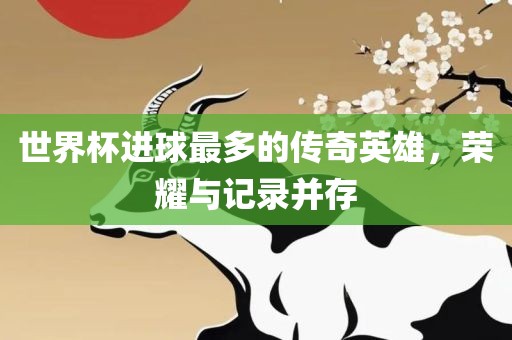 世界杯进球最多的传奇英雄，荣耀与记录并存