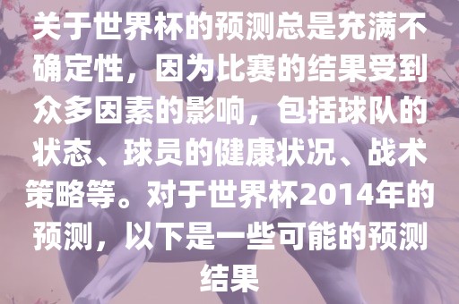 关于世界杯的预测总是充满不确定性，因为比赛的结果受到众多因素的影响，包括球队的状态、球员的健康状况、战术策略等。对于世界杯2014年的预测，以下是一些可能的预测结果