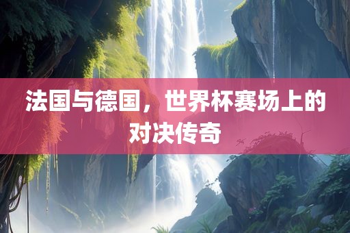 法国与德国，世界杯赛场上的对决传奇