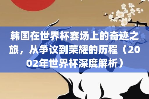 韩国在世界杯赛场上的奇迹之旅，从争议到荣耀的历程（2002年世界杯深度解析）