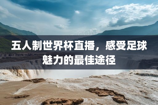 五人制世界杯直播，感受足球魅力的最佳途径
