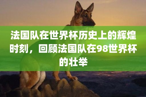 法国队在世界杯历史上的辉煌时刻，回顾法国队在98世界杯的壮举