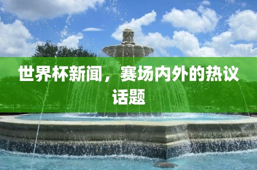 世界杯新闻，赛场内外的热议话题