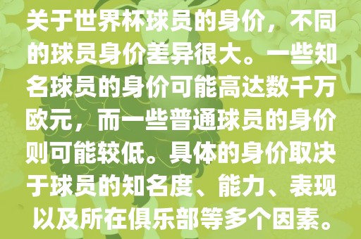 关于世界杯球员的身价，不同的球员身价差异很大。一些知名球员的身价可能高达数千万欧元，而一些普通球员的身价则可能较低。具体的身价取决于球员的知名度、能力、表现以及所在俱乐部等多个因素。