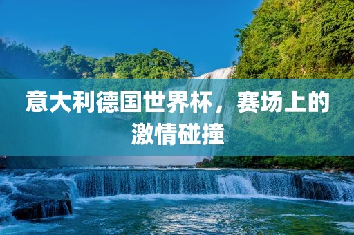 意大利德国世界杯，赛场上的激情碰撞