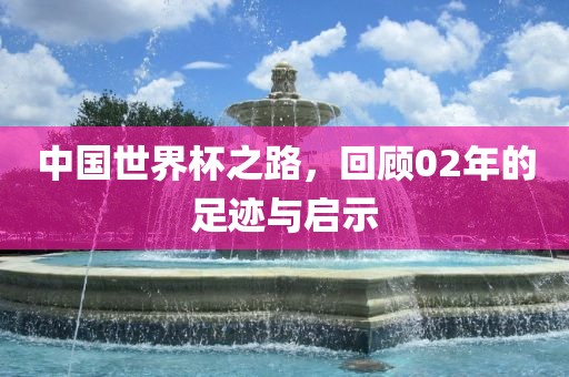 中国世界杯之路，回顾02年的足迹与启示