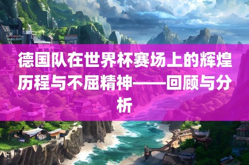德国队在世界杯赛场上的辉煌历程与不屈精神——回顾与分析