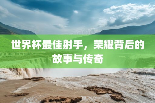 世界杯最佳射手，荣耀背后的故事与传奇