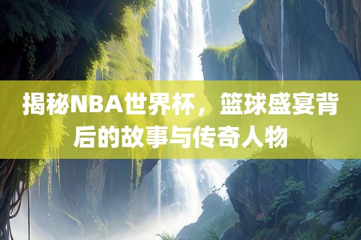 揭秘NBA世界杯，篮球盛宴背后的故事与传奇人物