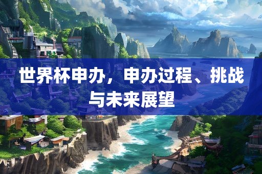 世界杯申办，申办过程、挑战与未来展望