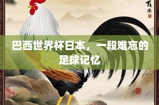 巴西世界杯日本，一段难忘的足球记忆