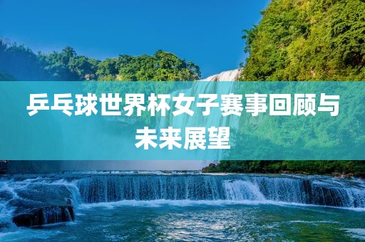 乒乓球世界杯女子赛事回顾与未来展望