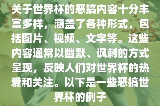 关于世界杯的恶搞内容十分丰富多样，涵盖了各种形式，包括图片、视频、文字等。这些内容通常以幽默、讽刺的方式呈现，反映人们对世界杯的热爱和关注。以下是一些恶搞世界杯的例子