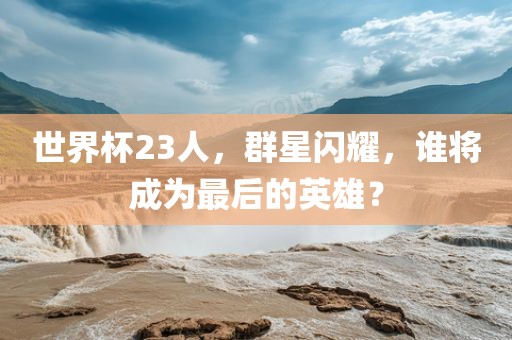 世界杯23人，群星闪耀，谁将成为最后的英雄？