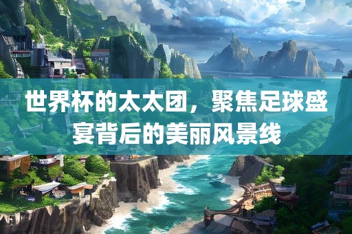 世界杯的太太团，聚焦足球盛宴背后的美丽风景线