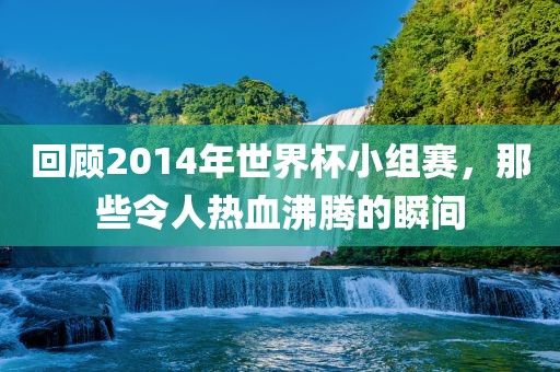 回顾2014年世界杯小组赛，那些令人热血沸腾的瞬间