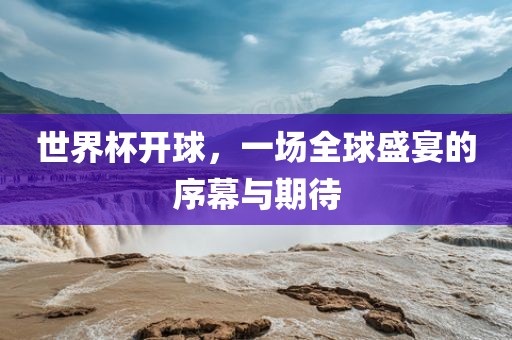 世界杯开球，一场全球盛宴的序幕与期待