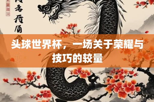头球世界杯，一场关于荣耀与技巧的较量
