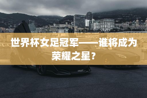 世界杯女足冠军——谁将成为荣耀之星？