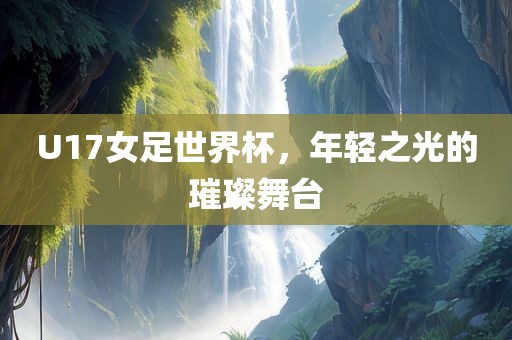 U17女足世界杯，年轻之光的璀璨舞台