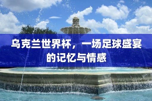 乌克兰世界杯，一场足球盛宴的记忆与情感
