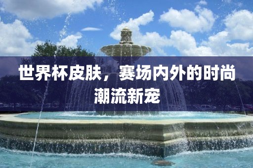 世界杯皮肤，赛场内外的时尚潮流新宠