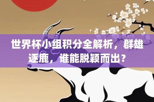 世界杯小组积分全解析，群雄逐鹿，谁能脱颖而出？