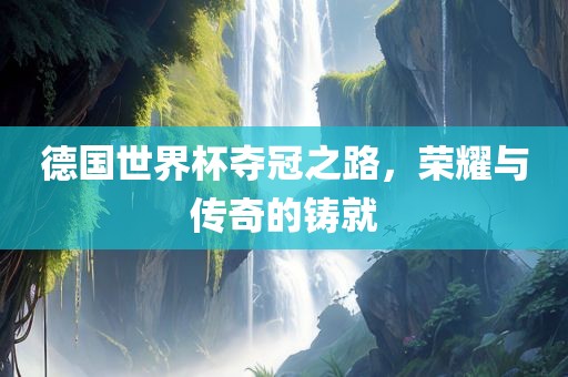 德国世界杯夺冠之路，荣耀与传奇的铸就