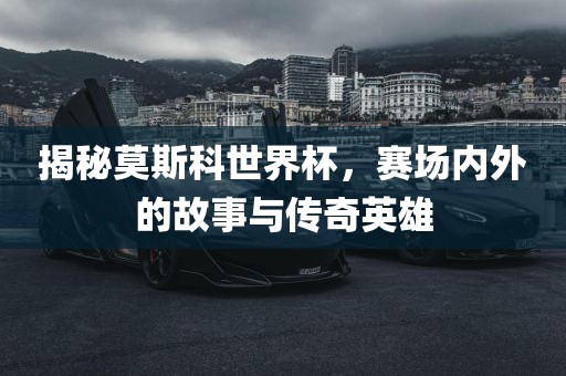 揭秘莫斯科世界杯，赛场内外的故事与传奇英雄