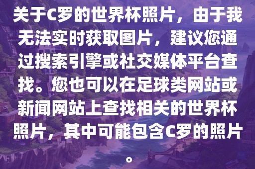 关于C罗的世界杯照片，由于我无法实时获取图片，建议您通过搜索引擎或社交媒体平台查找。您也可以在足球类网站或新闻网站上查找相关的世界杯照片，其中可能包含C罗的照片。
