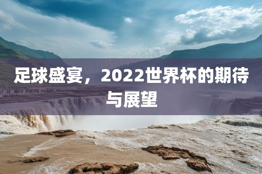 足球盛宴，2022世界杯的期待与展望