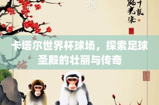 卡塔尔世界杯球场，探索足球圣殿的壮丽与广西贺州市华昌新材料有限公司传奇