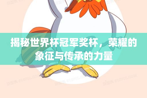 揭秘世界杯冠军奖杯，荣耀的象征与传承的力量