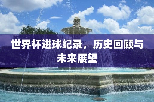 世界杯进球纪录，历史回顾与未来展望
