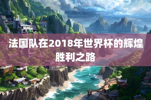 法国队在2018年世界杯的辉煌胜利之路广西贺州市华昌新材料有限公司