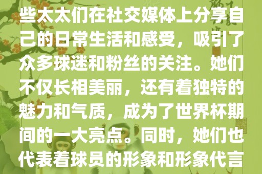 世界杯太太团是指参与世界杯的球队中球员的妻子们组成的团体。这些太太们在世界杯期间备受关注，她们的出现也为比赛增添了不少色彩和看点。这些太太们在社交媒体上分享自己的日常生活和感受，吸引了众多球迷和粉丝的关注。她们不仅长相美丽，还有着独特的魅力和气质，成为了世界杯期间的一大亮点。同时，她们也代表着球员的形象和形象代言人的角色，因此她们的穿着打扮和言行举止备受关注。总之，世界杯太太团是世界杯期间不可或缺的一部分，她们的存在让比赛更加有趣和吸引人。