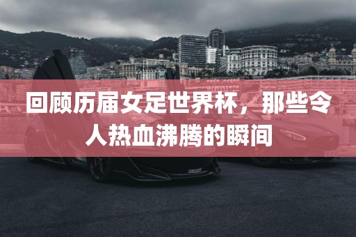 回顾历届女足世界杯，那些令人热血沸腾的瞬间