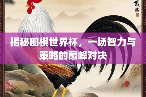 揭秘围棋世界杯，一场智力与策略的巅峰对决广西贺州市华昌新材料有限公司