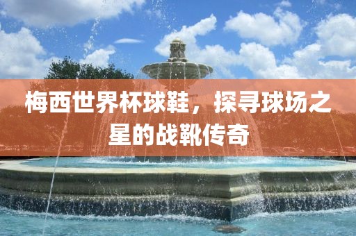 梅西世界杯球鞋，探寻球场之星的战靴传奇