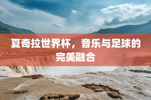 夏奇拉世界杯，音乐与足球的完美融合广西贺州市华昌新材料有限公司