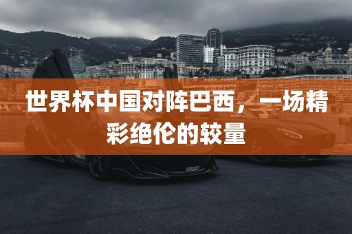 世界杯中国对阵巴西，一场精彩绝伦的较量广西贺州市华昌新材料有限公司